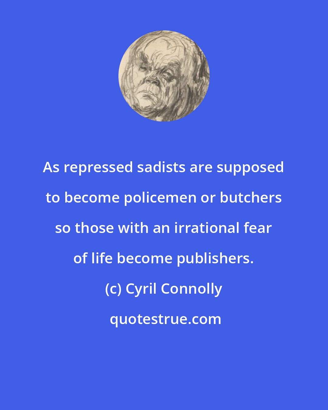 Cyril Connolly: As repressed sadists are supposed to become policemen or butchers so those with an irrational fear of life become publishers.