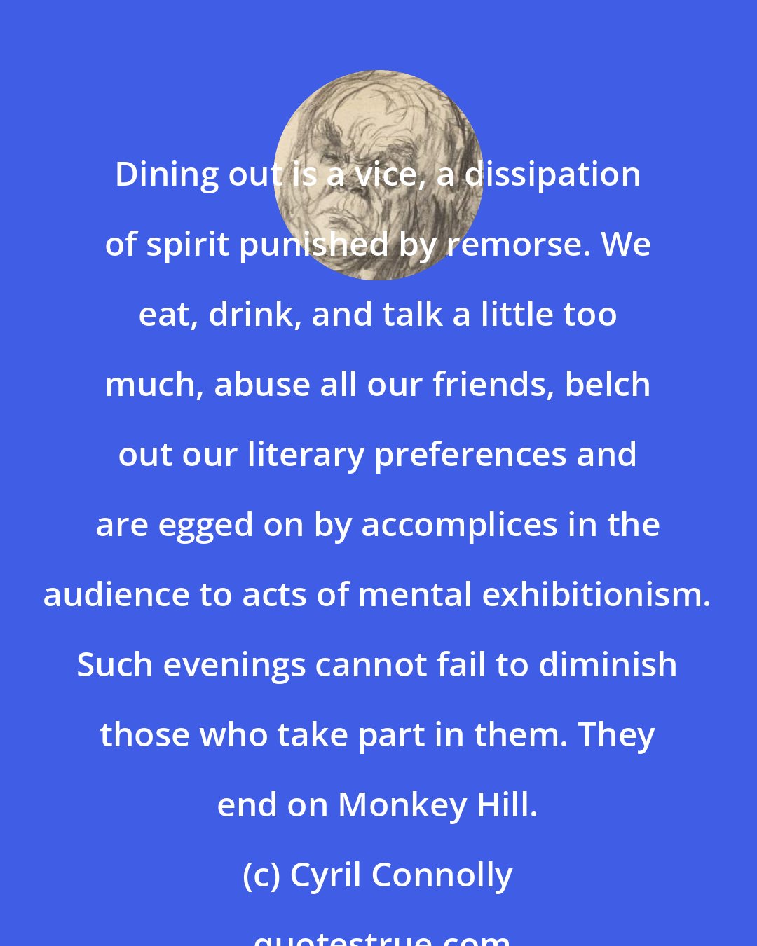 Cyril Connolly: Dining out is a vice, a dissipation of spirit punished by remorse. We eat, drink, and talk a little too much, abuse all our friends, belch out our literary preferences and are egged on by accomplices in the audience to acts of mental exhibitionism. Such evenings cannot fail to diminish those who take part in them. They end on Monkey Hill.
