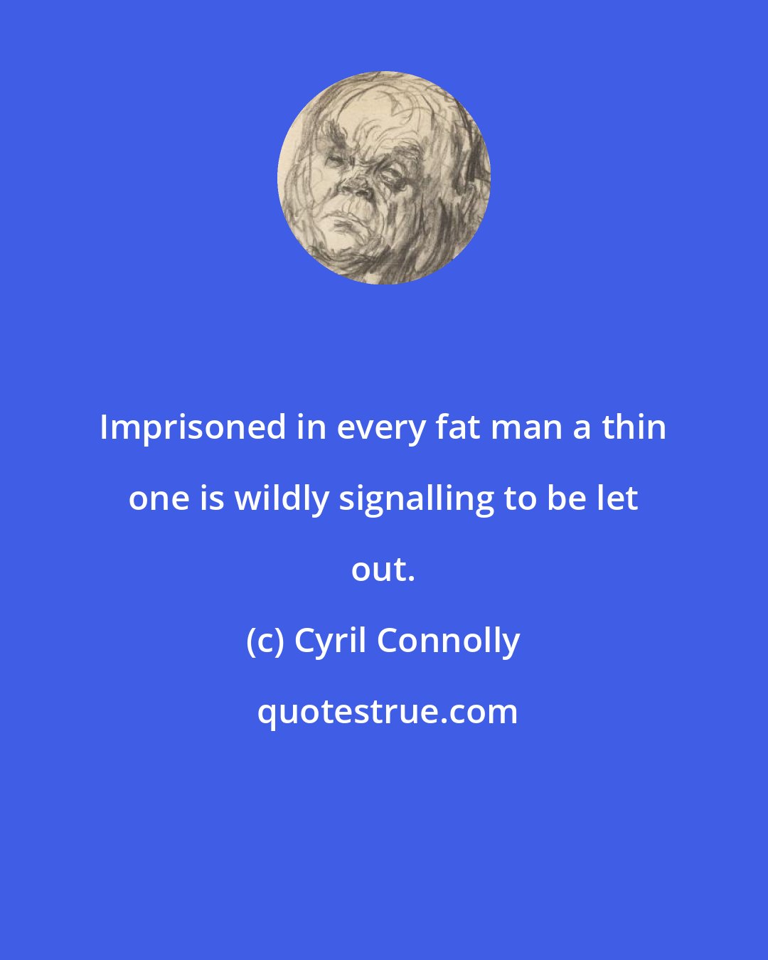 Cyril Connolly: Imprisoned in every fat man a thin one is wildly signalling to be let out.