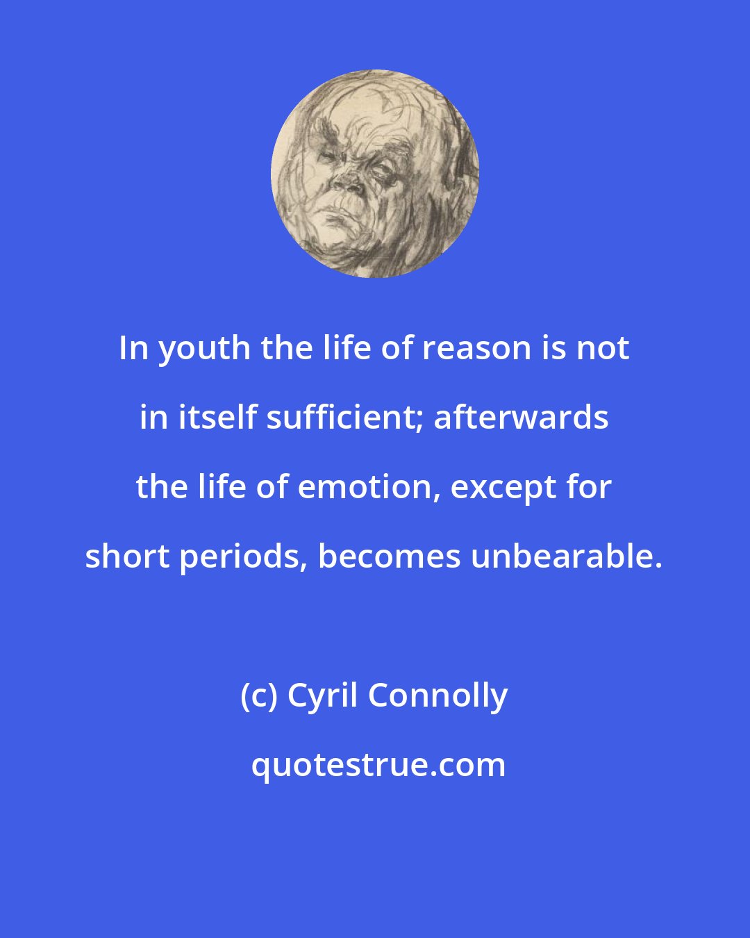 Cyril Connolly: In youth the life of reason is not in itself sufficient; afterwards the life of emotion, except for short periods, becomes unbearable.