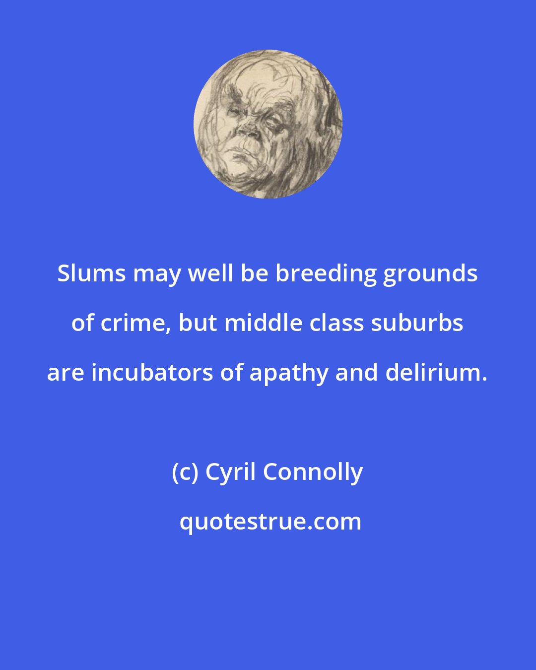 Cyril Connolly: Slums may well be breeding grounds of crime, but middle class suburbs are incubators of apathy and delirium.