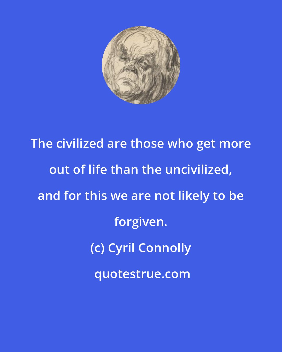 Cyril Connolly: The civilized are those who get more out of life than the uncivilized, and for this we are not likely to be forgiven.