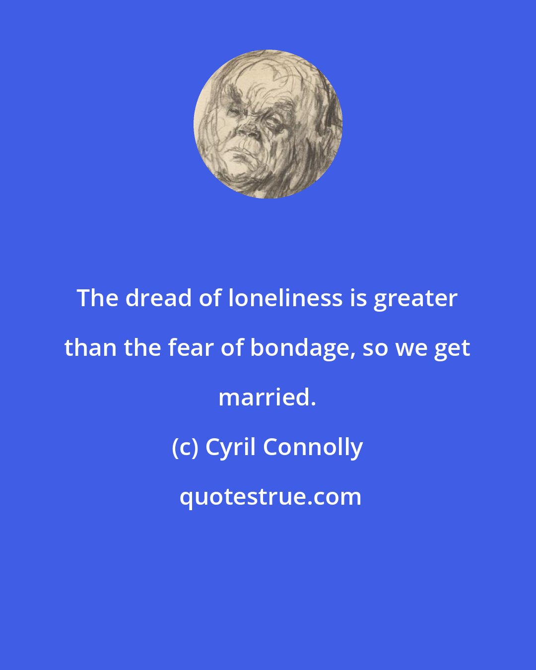 Cyril Connolly: The dread of loneliness is greater than the fear of bondage, so we get married.