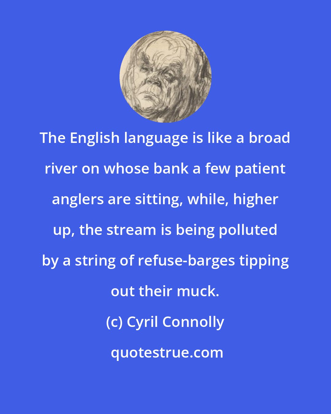 Cyril Connolly: The English language is like a broad river on whose bank a few patient anglers are sitting, while, higher up, the stream is being polluted by a string of refuse-barges tipping out their muck.