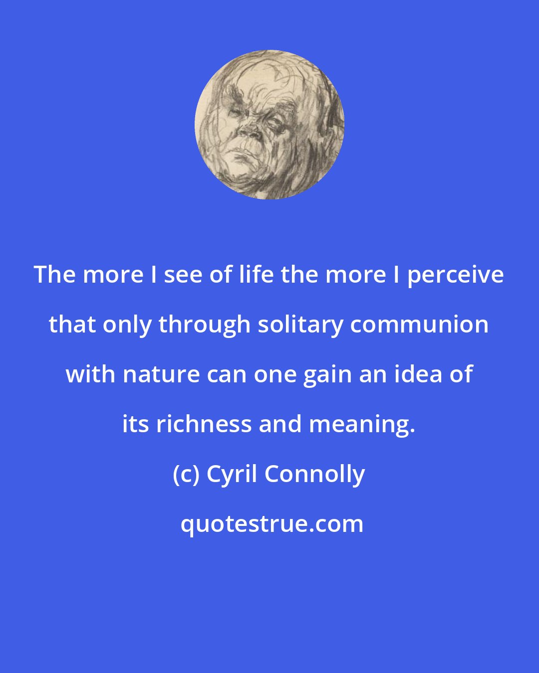 Cyril Connolly: The more I see of life the more I perceive that only through solitary communion with nature can one gain an idea of its richness and meaning.
