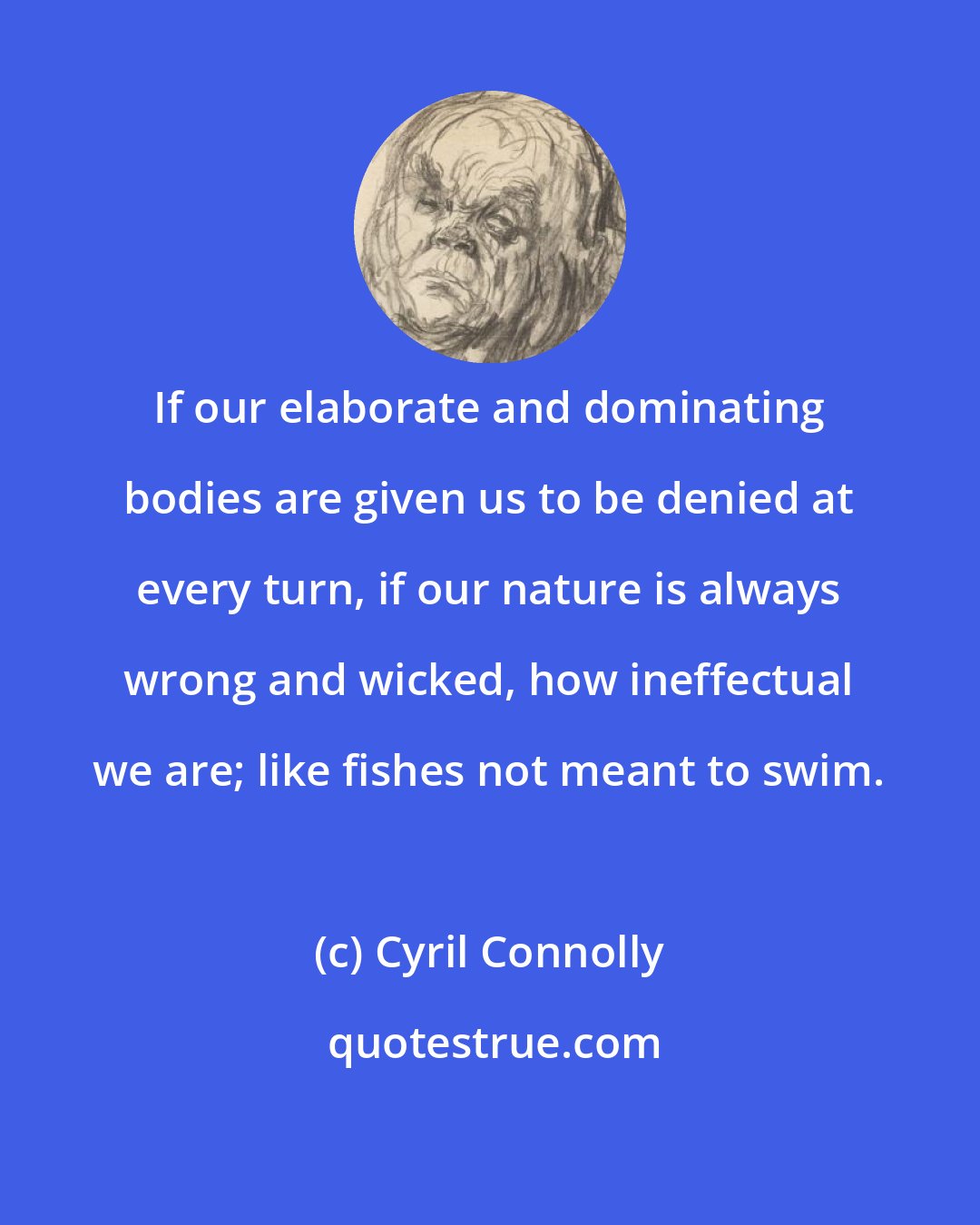 Cyril Connolly: If our elaborate and dominating bodies are given us to be denied at every turn, if our nature is always wrong and wicked, how ineffectual we are; like fishes not meant to swim.
