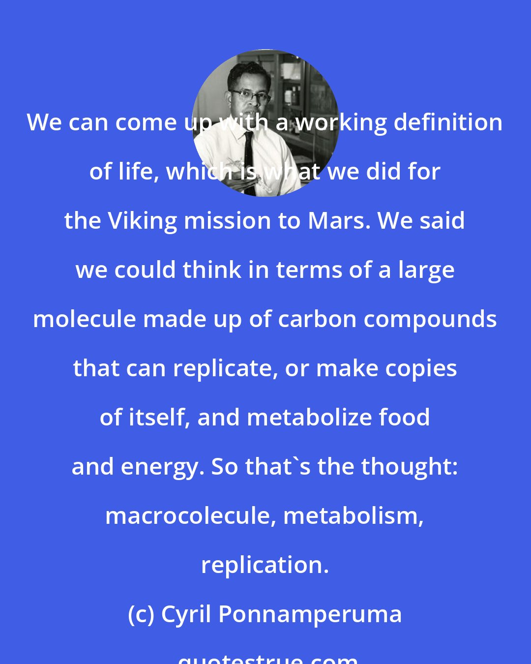 Cyril Ponnamperuma: We can come up with a working definition of life, which is what we did for the Viking mission to Mars. We said we could think in terms of a large molecule made up of carbon compounds that can replicate, or make copies of itself, and metabolize food and energy. So that's the thought: macrocolecule, metabolism, replication.