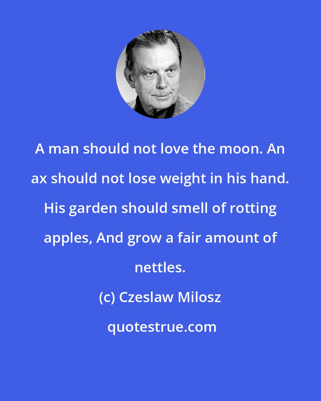 Czeslaw Milosz: A man should not love the moon. An ax should not lose weight in his hand. His garden should smell of rotting apples, And grow a fair amount of nettles.