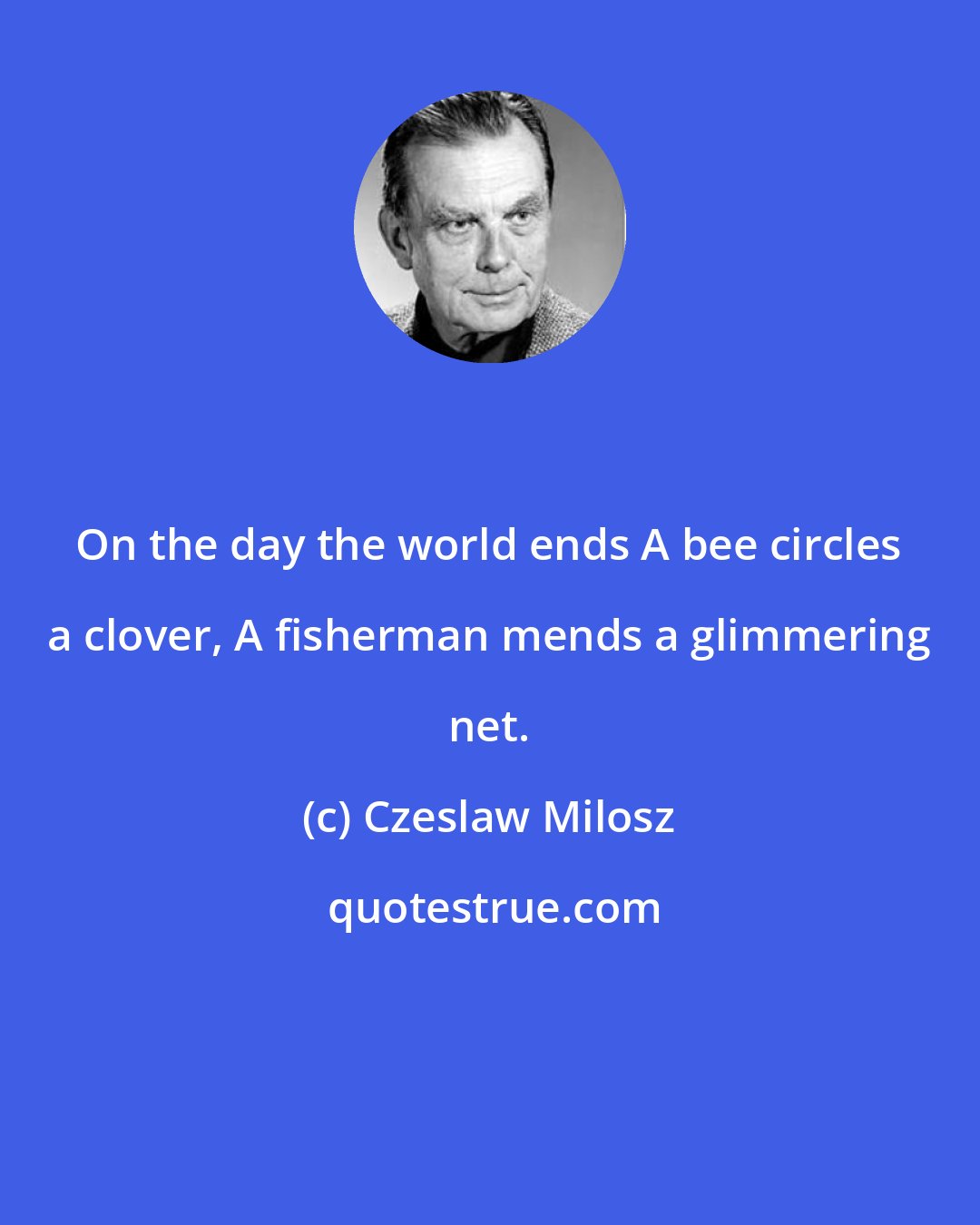 Czeslaw Milosz: On the day the world ends A bee circles a clover, A fisherman mends a glimmering net.