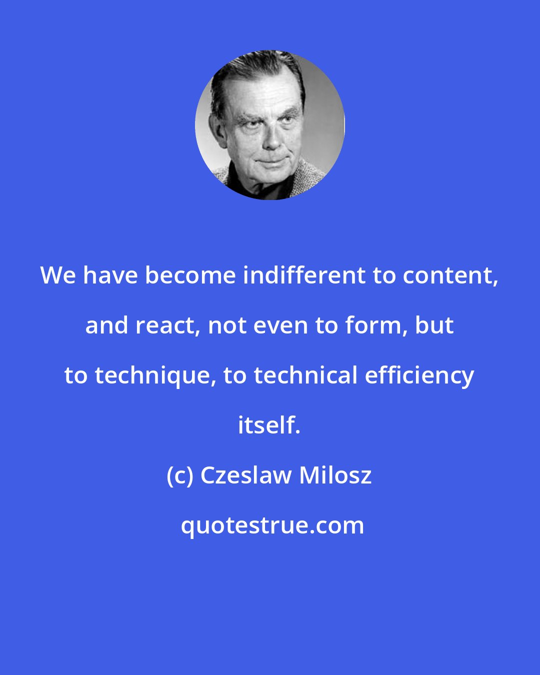 Czeslaw Milosz: We have become indifferent to content, and react, not even to form, but to technique, to technical efficiency itself.