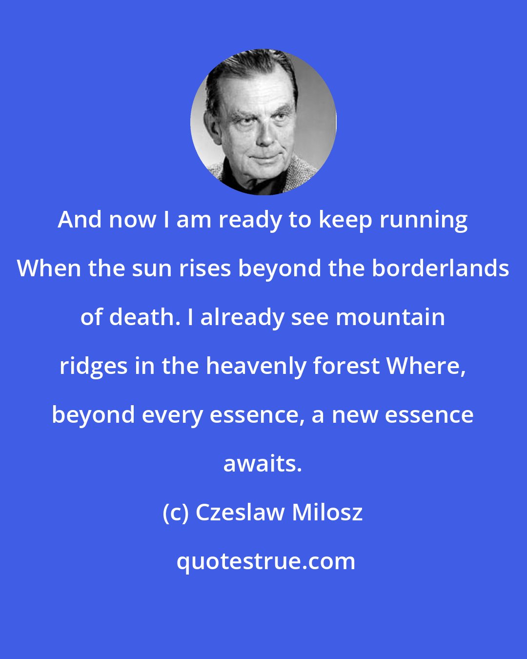 Czeslaw Milosz: And now I am ready to keep running When the sun rises beyond the borderlands of death. I already see mountain ridges in the heavenly forest Where, beyond every essence, a new essence awaits.