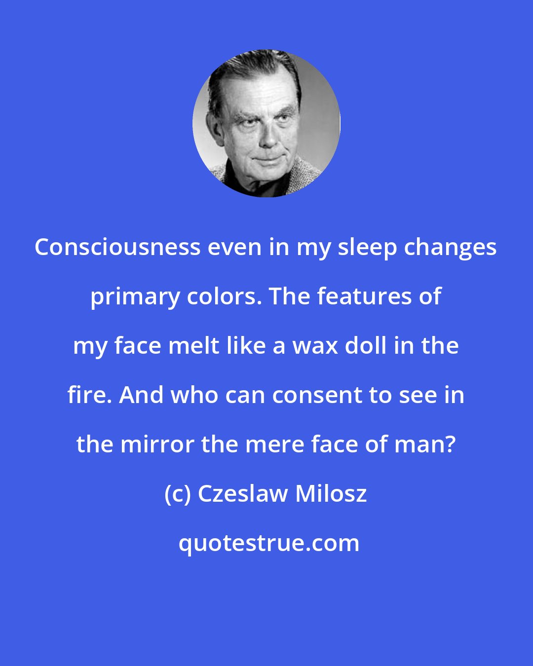 Czeslaw Milosz: Consciousness even in my sleep changes primary colors. The features of my face melt like a wax doll in the fire. And who can consent to see in the mirror the mere face of man?