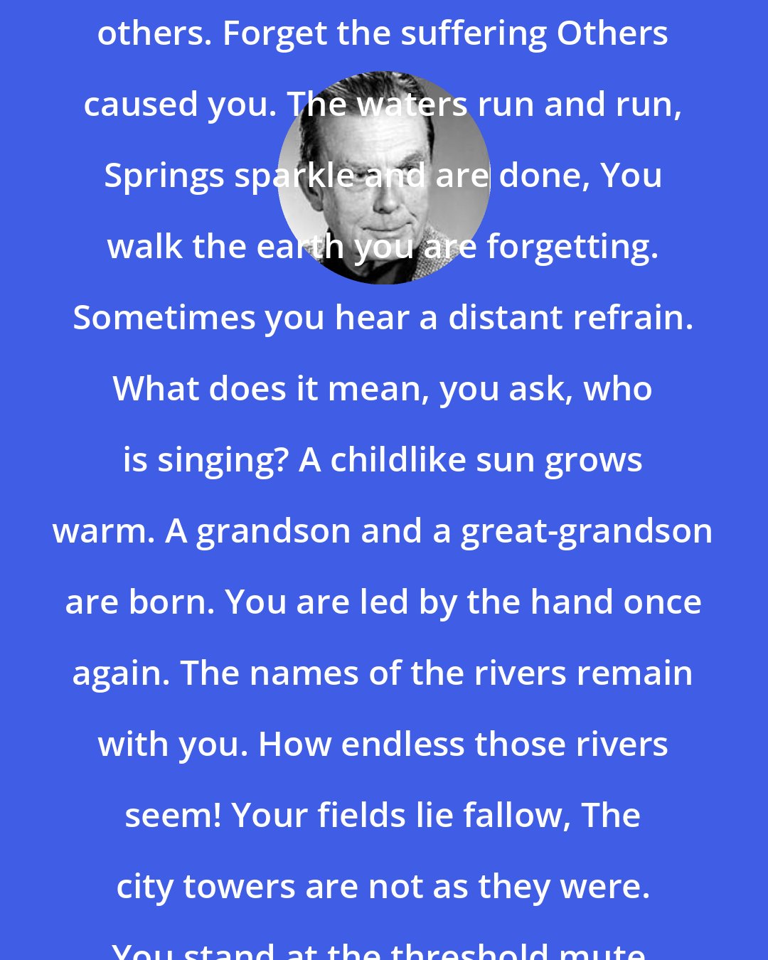 Czeslaw Milosz: Forget the suffering You caused others. Forget the suffering Others caused you. The waters run and run, Springs sparkle and are done, You walk the earth you are forgetting. Sometimes you hear a distant refrain. What does it mean, you ask, who is singing? A childlike sun grows warm. A grandson and a great-grandson are born. You are led by the hand once again. The names of the rivers remain with you. How endless those rivers seem! Your fields lie fallow, The city towers are not as they were. You stand at the threshold mute.