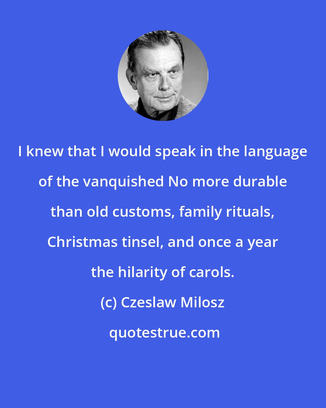 Czeslaw Milosz: I knew that I would speak in the language of the vanquished No more durable than old customs, family rituals, Christmas tinsel, and once a year the hilarity of carols.