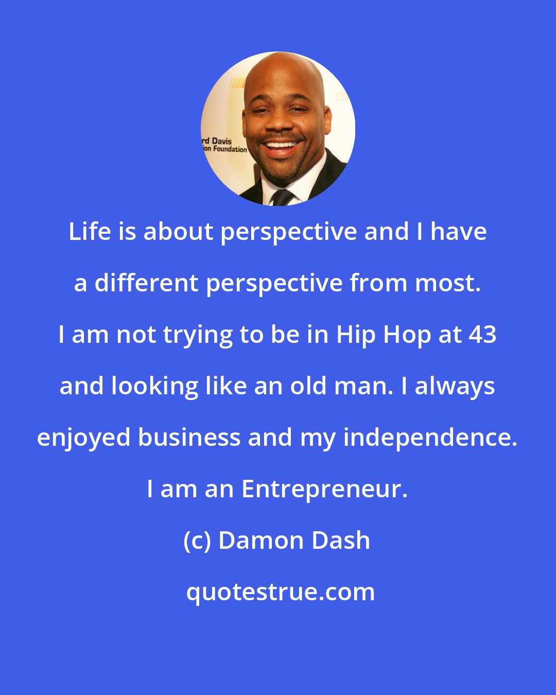 Damon Dash: Life is about perspective and I have a different perspective from most. I am not trying to be in Hip Hop at 43 and looking like an old man. I always enjoyed business and my independence. I am an Entrepreneur.