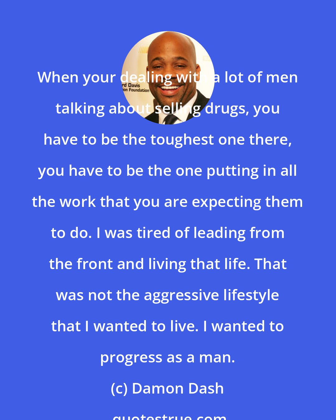Damon Dash: When your dealing with a lot of men talking about selling drugs, you have to be the toughest one there, you have to be the one putting in all the work that you are expecting them to do. I was tired of leading from the front and living that life. That was not the aggressive lifestyle that I wanted to live. I wanted to progress as a man.