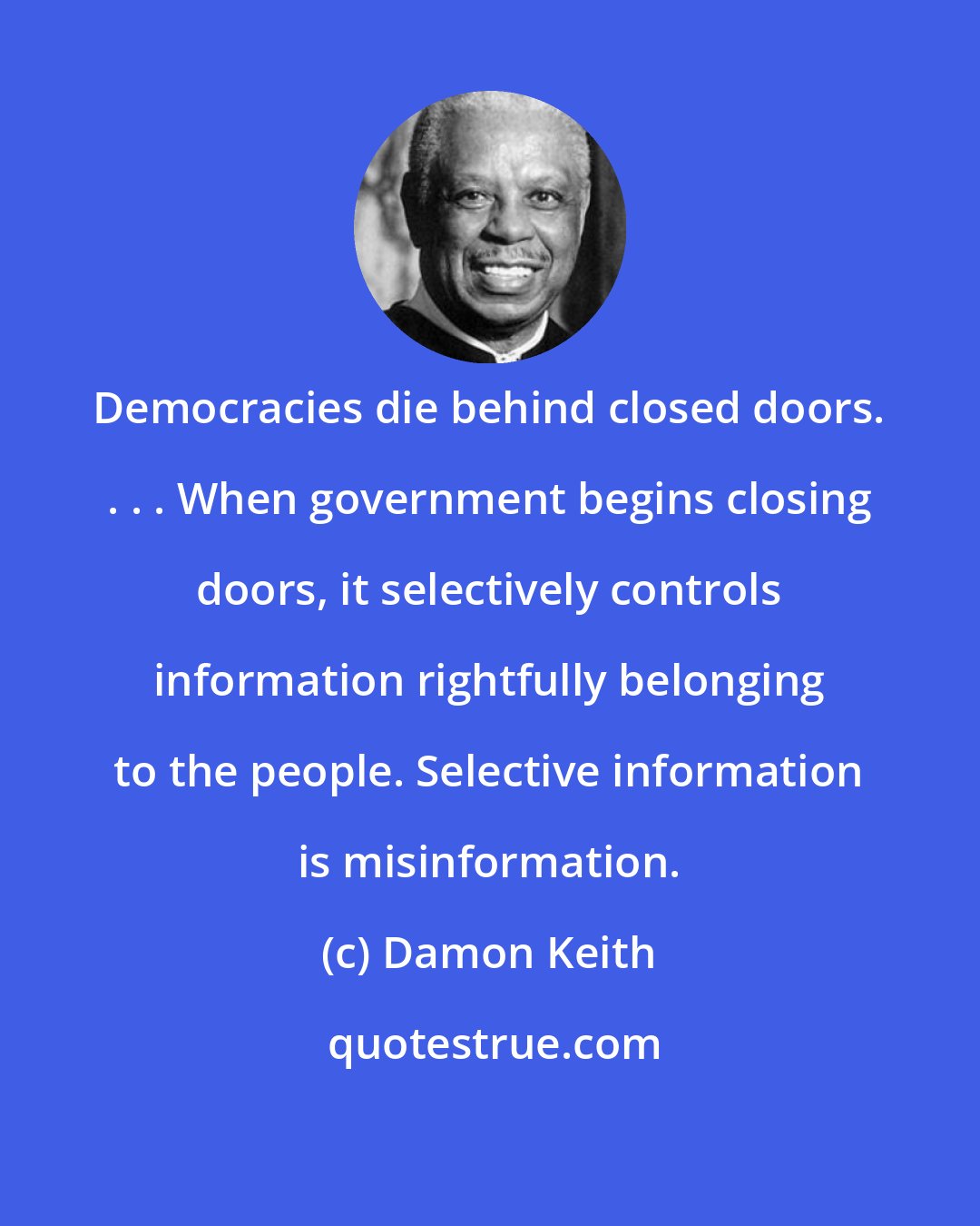 Damon Keith: Democracies die behind closed doors. . . . When government begins closing doors, it selectively controls information rightfully belonging to the people. Selective information is misinformation.