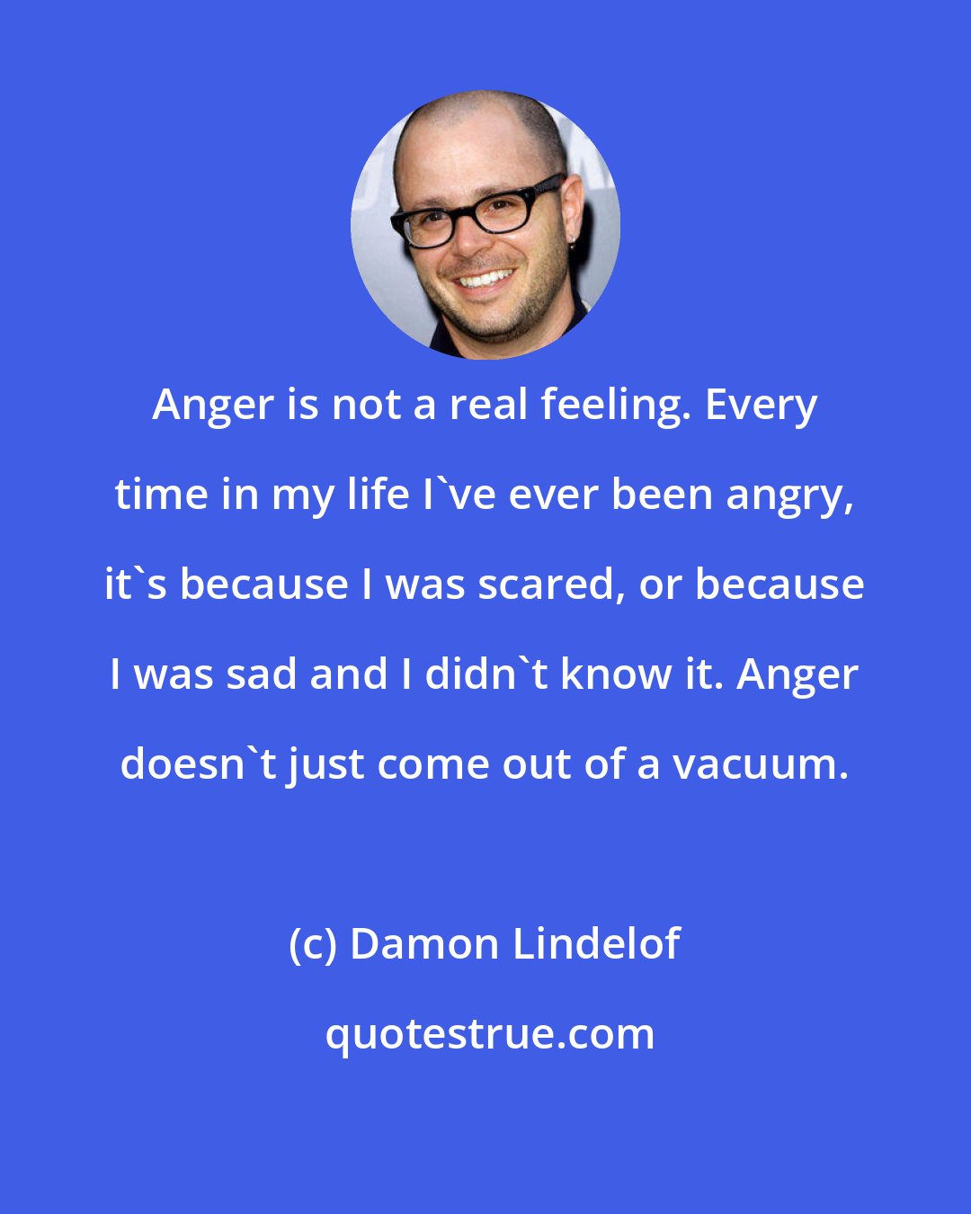 Damon Lindelof: Anger is not a real feeling. Every time in my life I've ever been angry, it's because I was scared, or because I was sad and I didn't know it. Anger doesn't just come out of a vacuum.