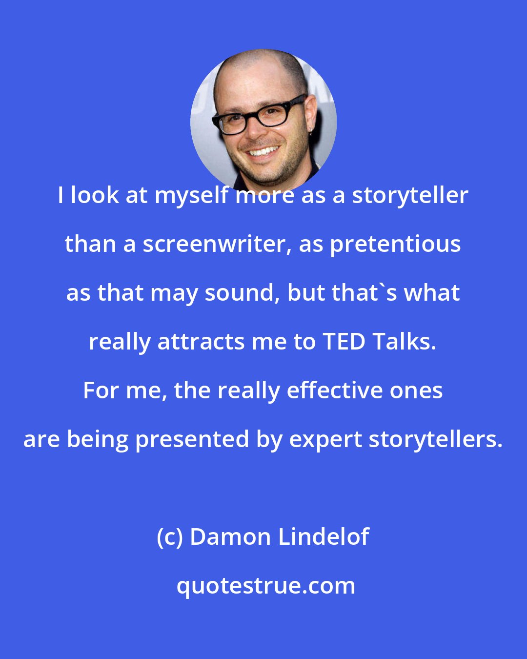 Damon Lindelof: I look at myself more as a storyteller than a screenwriter, as pretentious as that may sound, but that's what really attracts me to TED Talks. For me, the really effective ones are being presented by expert storytellers.