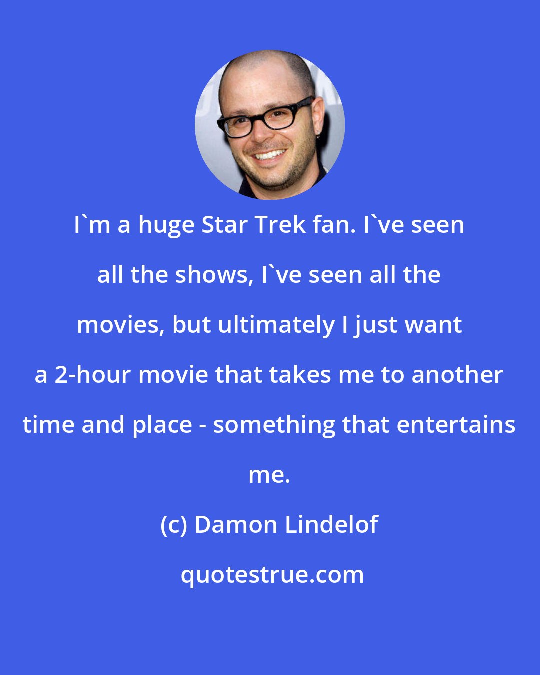 Damon Lindelof: I'm a huge Star Trek fan. I've seen all the shows, I've seen all the movies, but ultimately I just want a 2-hour movie that takes me to another time and place - something that entertains me.