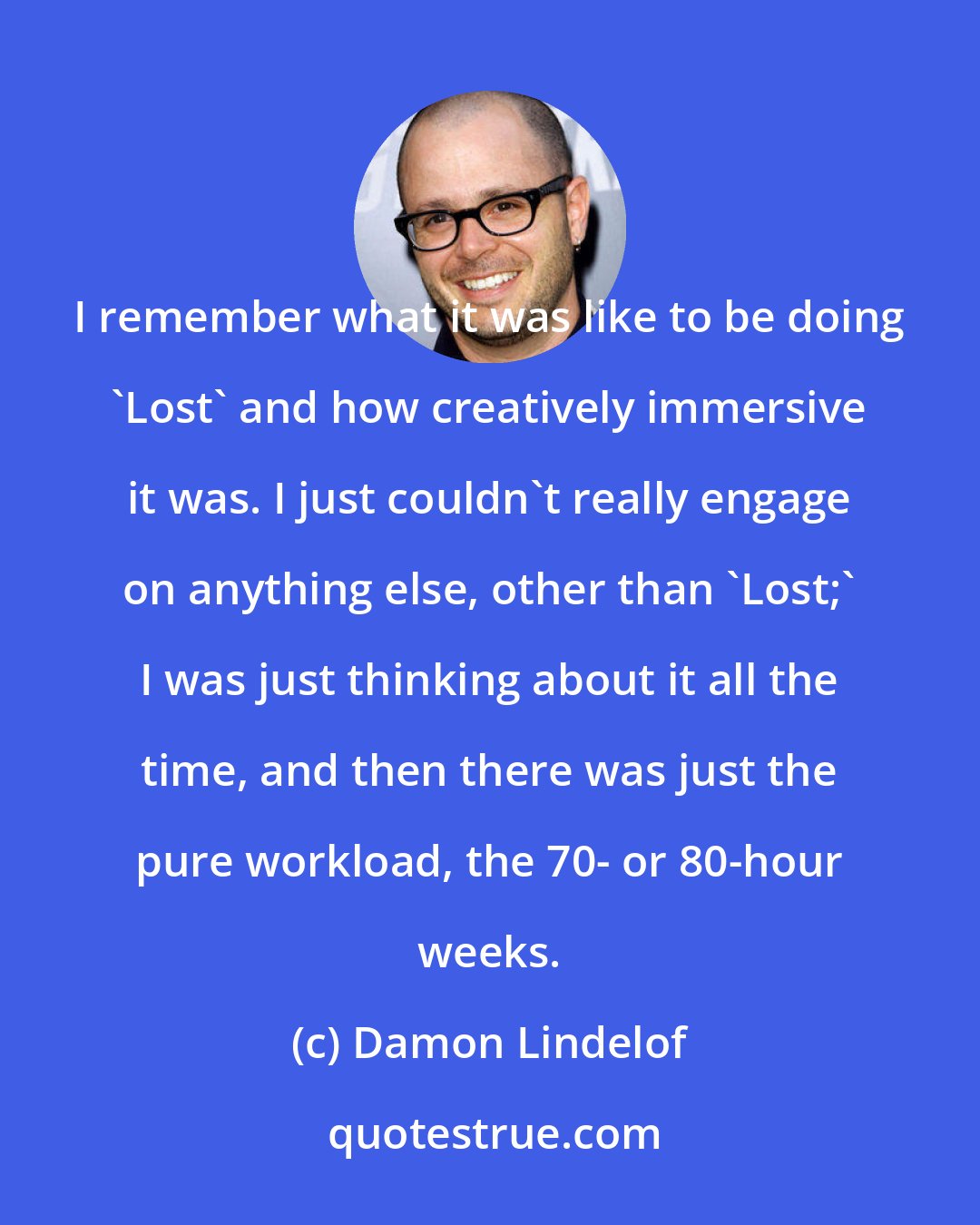 Damon Lindelof: I remember what it was like to be doing 'Lost' and how creatively immersive it was. I just couldn't really engage on anything else, other than 'Lost;' I was just thinking about it all the time, and then there was just the pure workload, the 70- or 80-hour weeks.