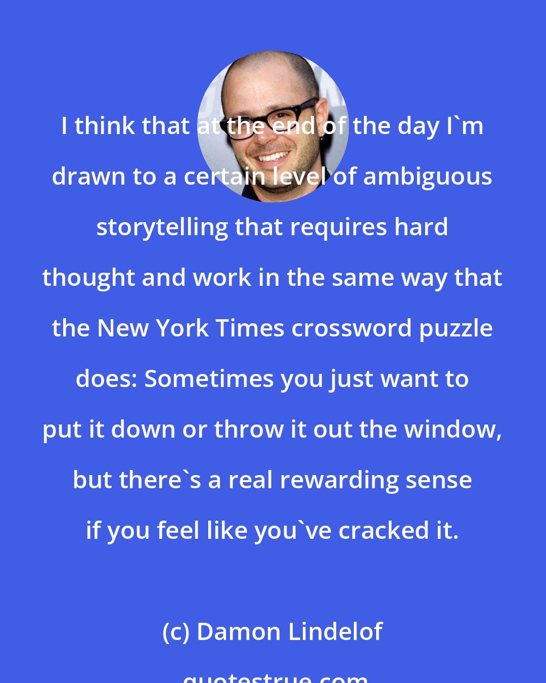 Damon Lindelof: I think that at the end of the day I'm drawn to a certain level of ambiguous storytelling that requires hard thought and work in the same way that the New York Times crossword puzzle does: Sometimes you just want to put it down or throw it out the window, but there's a real rewarding sense if you feel like you've cracked it.