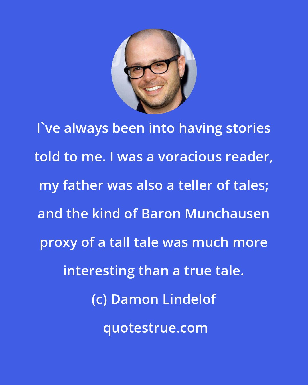 Damon Lindelof: I've always been into having stories told to me. I was a voracious reader, my father was also a teller of tales; and the kind of Baron Munchausen proxy of a tall tale was much more interesting than a true tale.