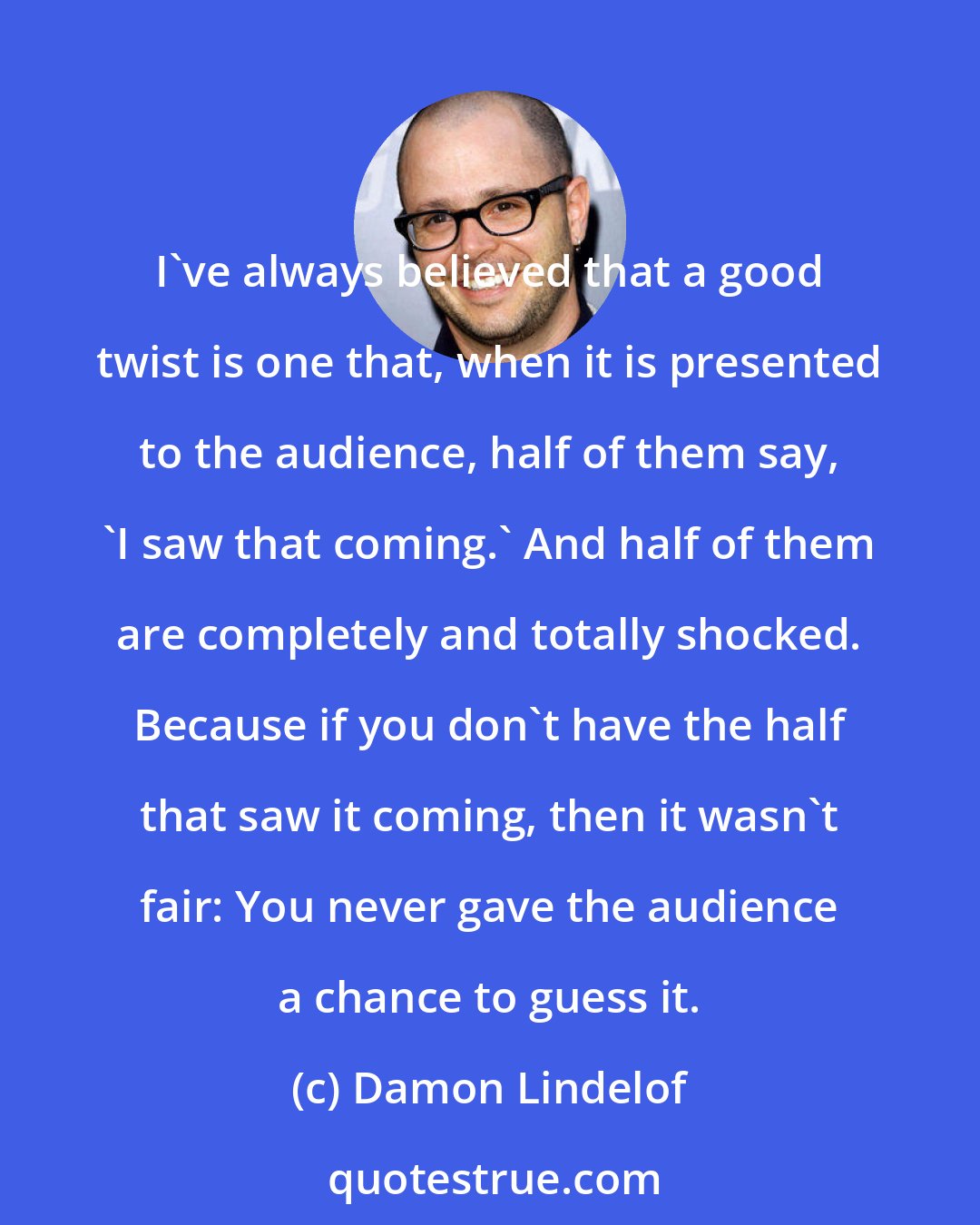 Damon Lindelof: I've always believed that a good twist is one that, when it is presented to the audience, half of them say, 'I saw that coming.' And half of them are completely and totally shocked. Because if you don't have the half that saw it coming, then it wasn't fair: You never gave the audience a chance to guess it.