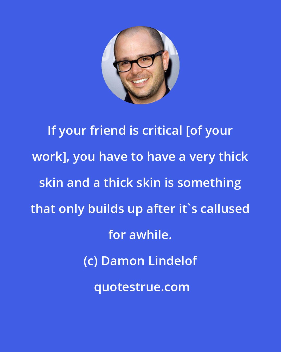 Damon Lindelof: If your friend is critical [of your work], you have to have a very thick skin and a thick skin is something that only builds up after it's callused for awhile.