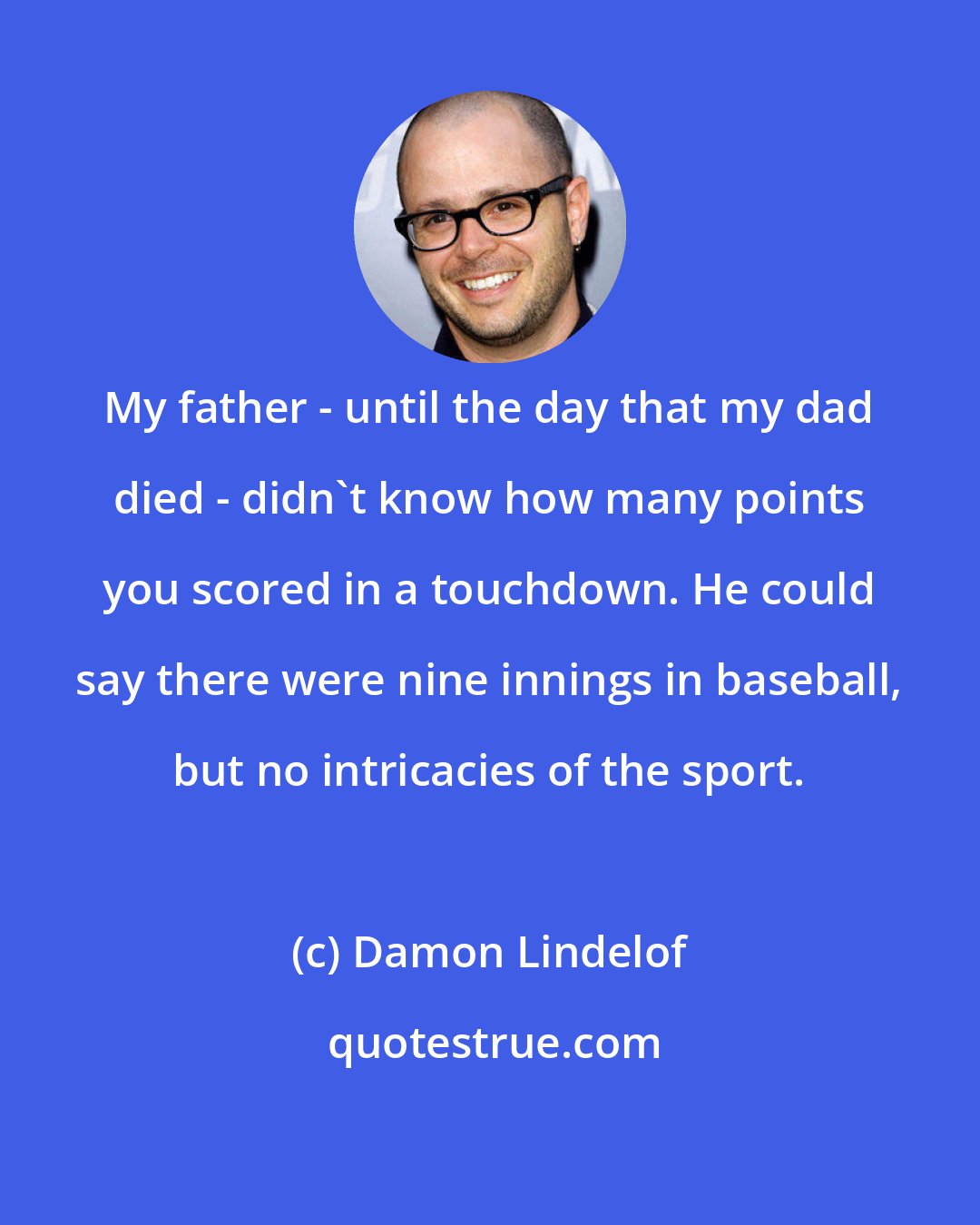 Damon Lindelof: My father - until the day that my dad died - didn't know how many points you scored in a touchdown. He could say there were nine innings in baseball, but no intricacies of the sport.