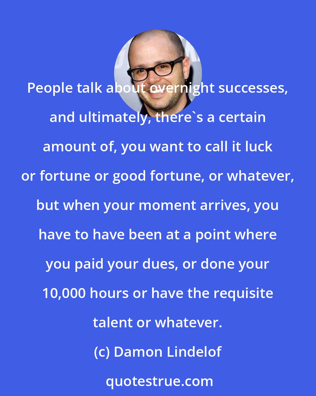 Damon Lindelof: People talk about overnight successes, and ultimately, there's a certain amount of, you want to call it luck or fortune or good fortune, or whatever, but when your moment arrives, you have to have been at a point where you paid your dues, or done your 10,000 hours or have the requisite talent or whatever.