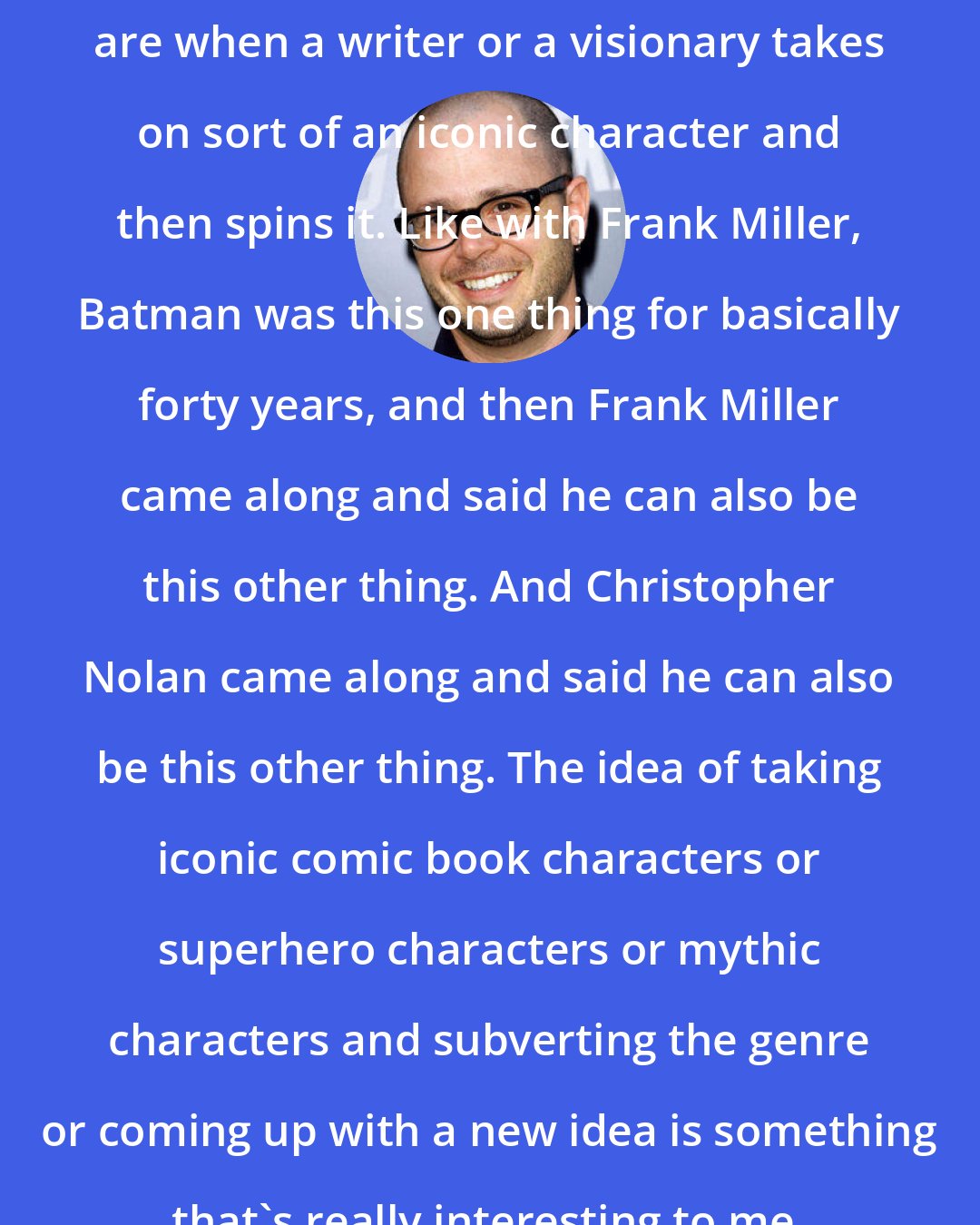 Damon Lindelof: Some of the things I love the most are when a writer or a visionary takes on sort of an iconic character and then spins it. Like with Frank Miller, Batman was this one thing for basically forty years, and then Frank Miller came along and said he can also be this other thing. And Christopher Nolan came along and said he can also be this other thing. The idea of taking iconic comic book characters or superhero characters or mythic characters and subverting the genre or coming up with a new idea is something that's really interesting to me.