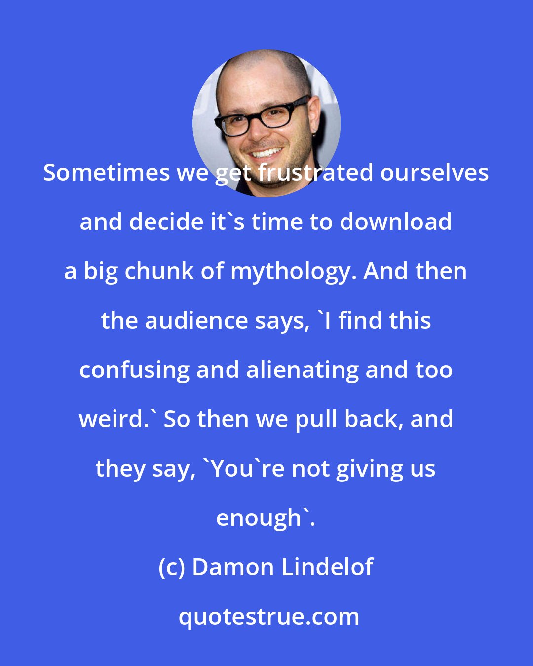 Damon Lindelof: Sometimes we get frustrated ourselves and decide it's time to download a big chunk of mythology. And then the audience says, 'I find this confusing and alienating and too weird.' So then we pull back, and they say, 'You're not giving us enough'.