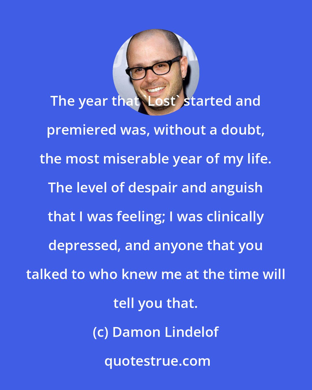 Damon Lindelof: The year that 'Lost' started and premiered was, without a doubt, the most miserable year of my life. The level of despair and anguish that I was feeling; I was clinically depressed, and anyone that you talked to who knew me at the time will tell you that.