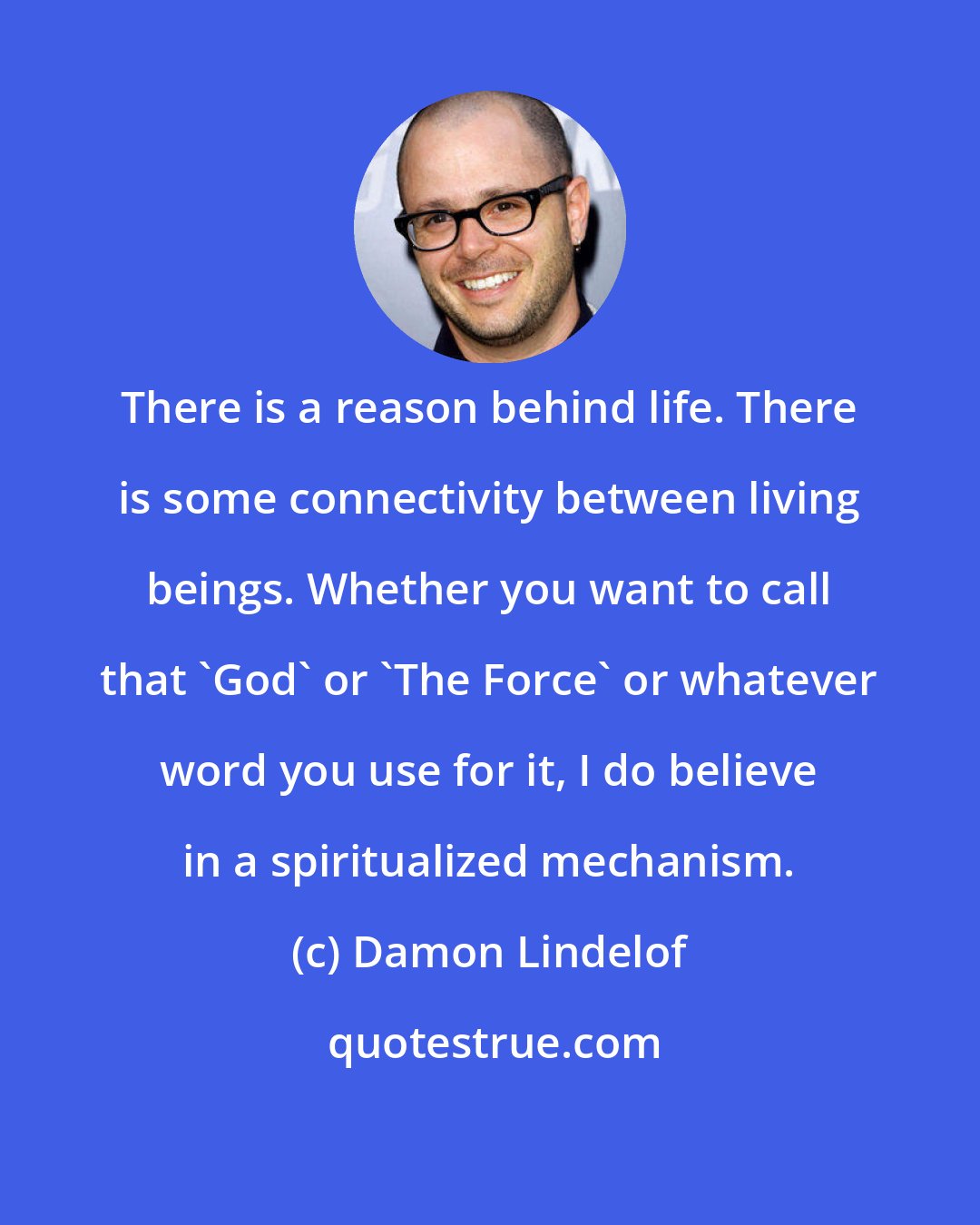 Damon Lindelof: There is a reason behind life. There is some connectivity between living beings. Whether you want to call that 'God' or 'The Force' or whatever word you use for it, I do believe in a spiritualized mechanism.