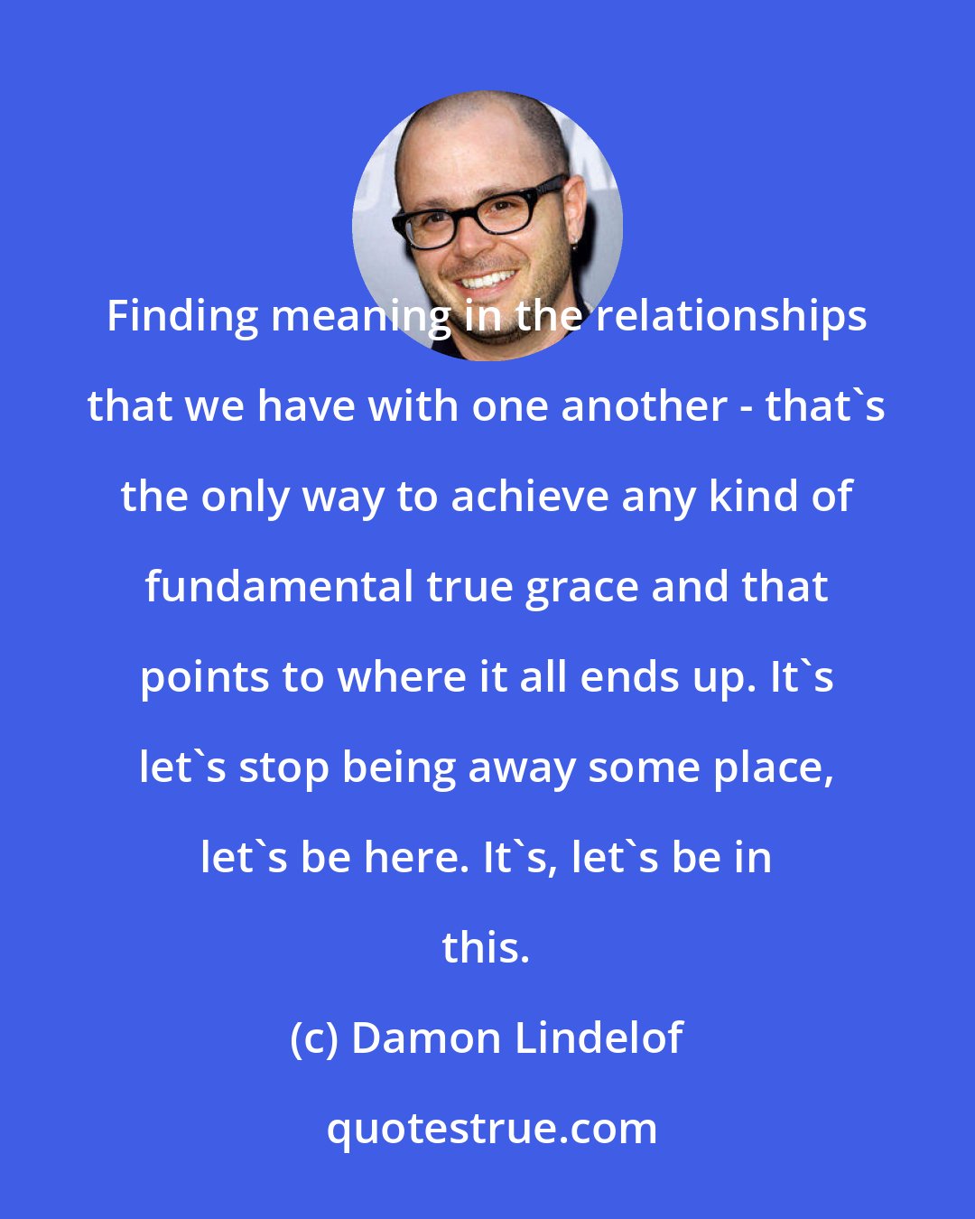 Damon Lindelof: Finding meaning in the relationships that we have with one another - that's the only way to achieve any kind of fundamental true grace and that points to where it all ends up. It's let's stop being away some place, let's be here. It's, let's be in this.