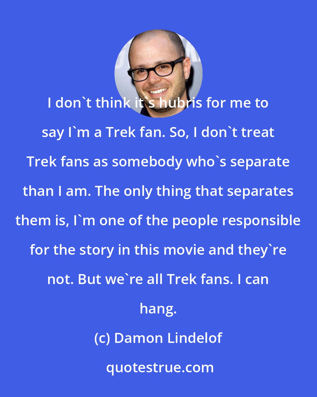 Damon Lindelof: I don't think it's hubris for me to say I'm a Trek fan. So, I don't treat Trek fans as somebody who's separate than I am. The only thing that separates them is, I'm one of the people responsible for the story in this movie and they're not. But we're all Trek fans. I can hang.