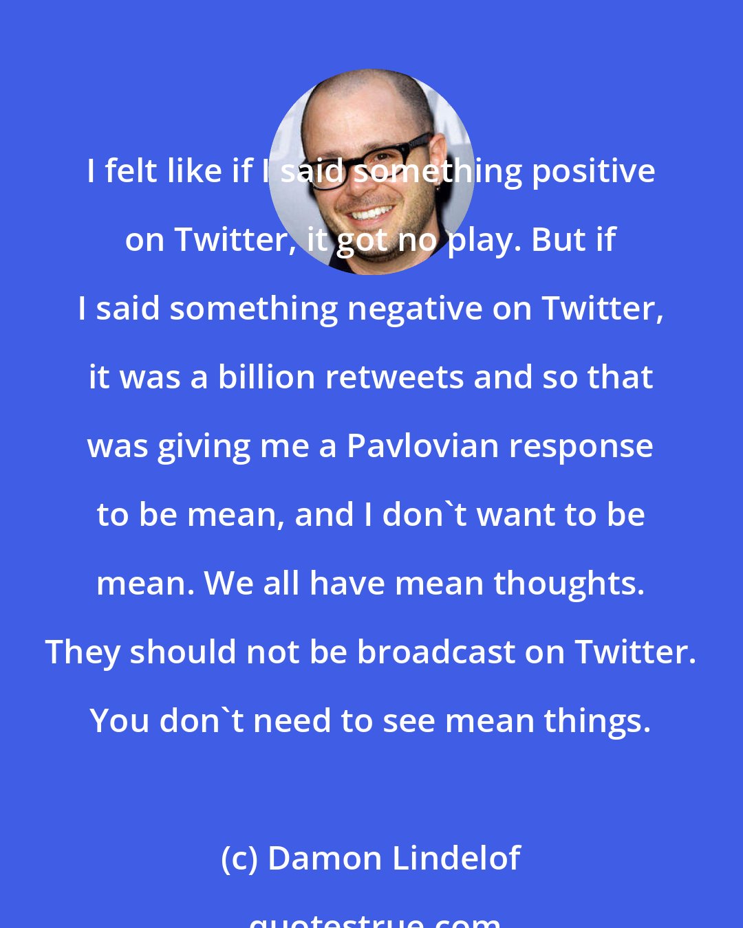 Damon Lindelof: I felt like if I said something positive on Twitter, it got no play. But if I said something negative on Twitter, it was a billion retweets and so that was giving me a Pavlovian response to be mean, and I don't want to be mean. We all have mean thoughts. They should not be broadcast on Twitter. You don't need to see mean things.