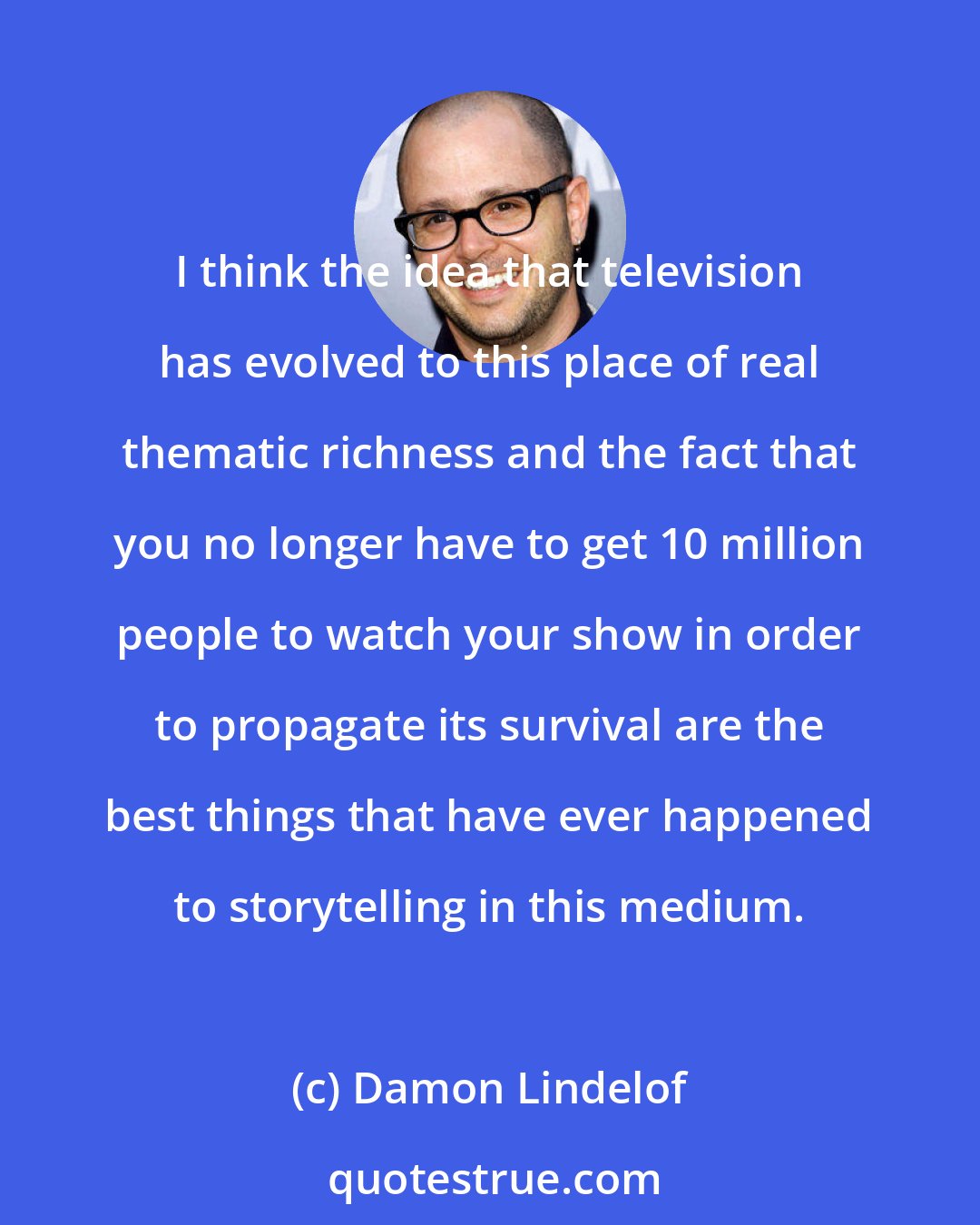 Damon Lindelof: I think the idea that television has evolved to this place of real thematic richness and the fact that you no longer have to get 10 million people to watch your show in order to propagate its survival are the best things that have ever happened to storytelling in this medium.