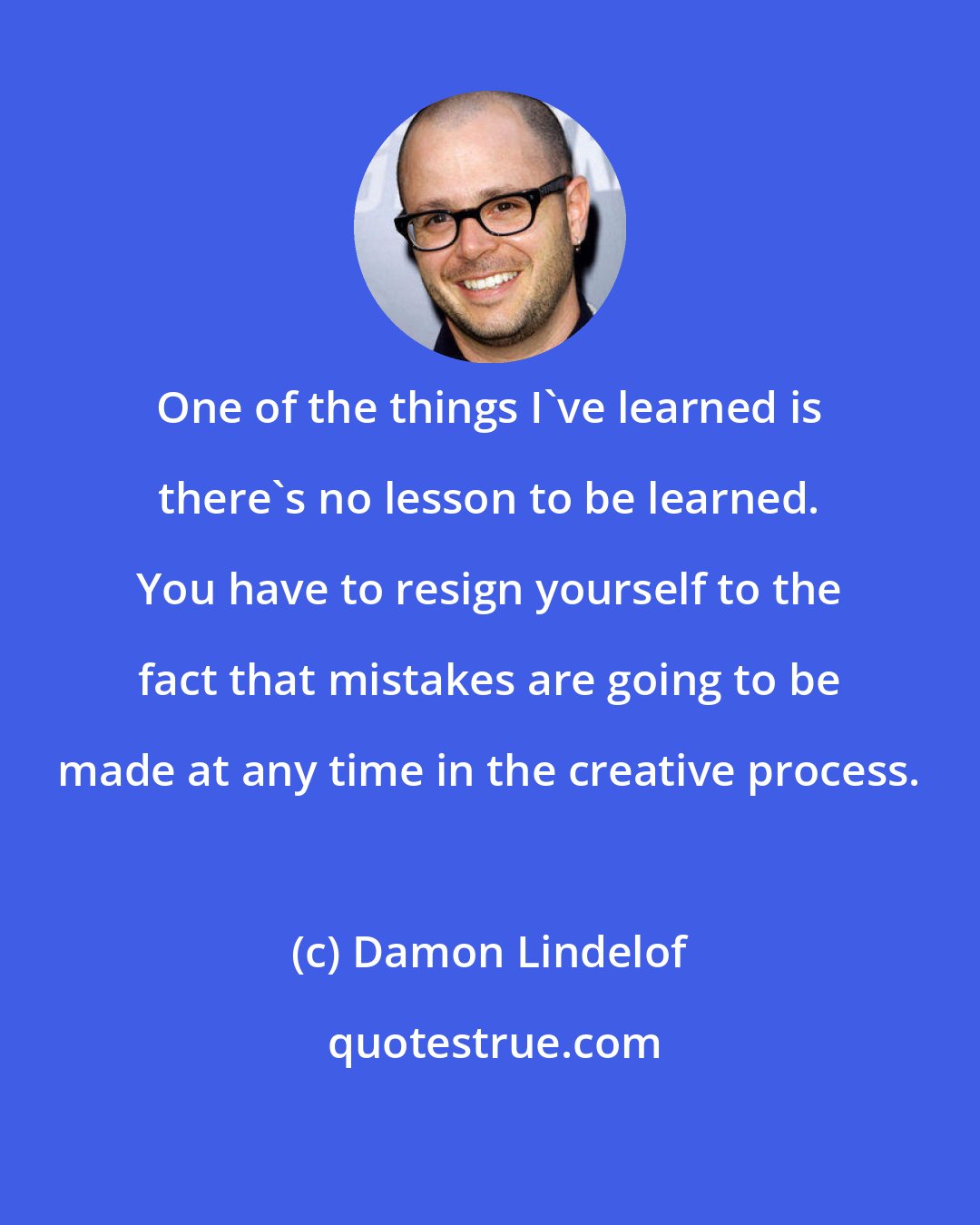 Damon Lindelof: One of the things I've learned is there's no lesson to be learned. You have to resign yourself to the fact that mistakes are going to be made at any time in the creative process.