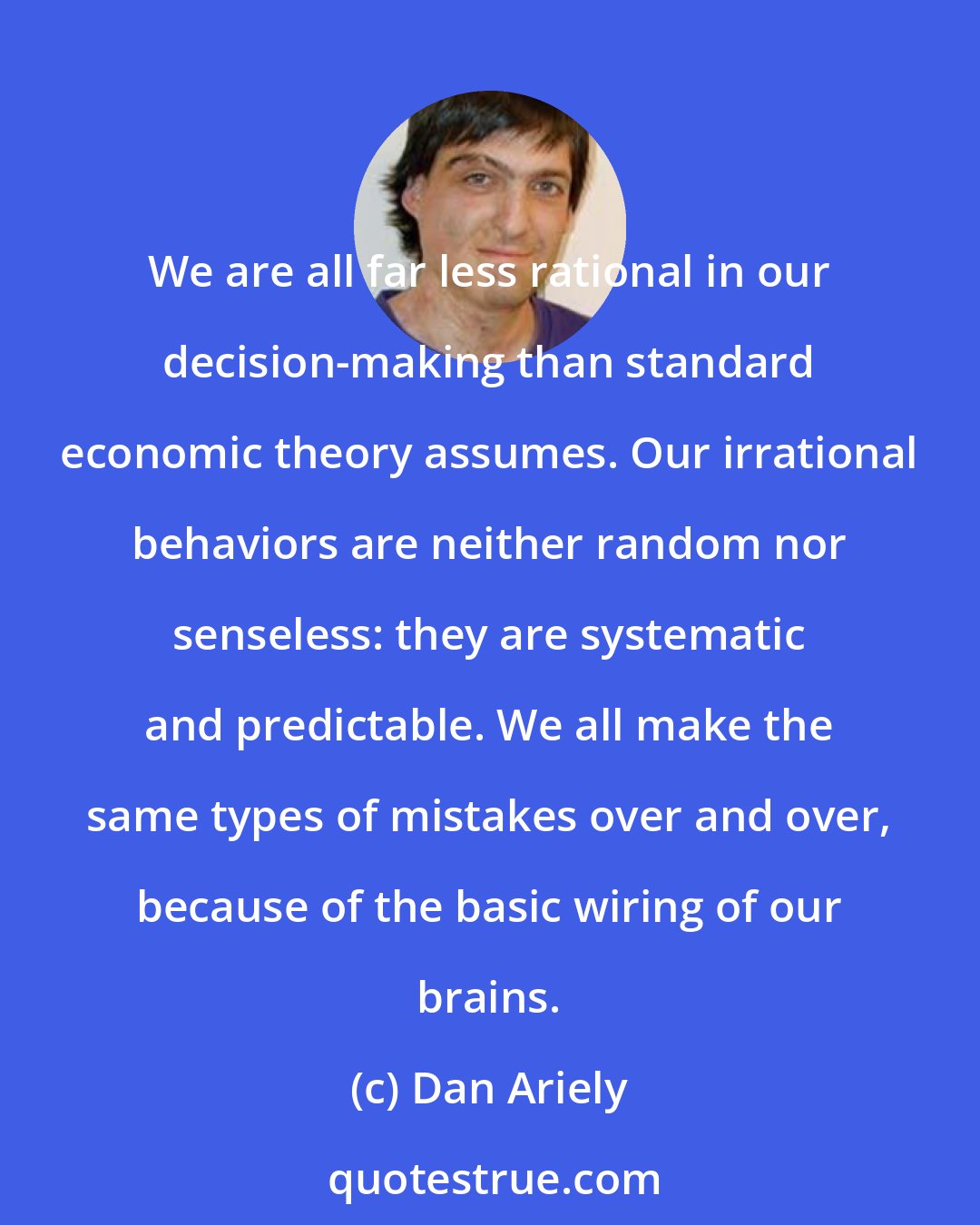 Dan Ariely: We are all far less rational in our decision-making than standard economic theory assumes. Our irrational behaviors are neither random nor senseless: they are systematic and predictable. We all make the same types of mistakes over and over, because of the basic wiring of our brains.