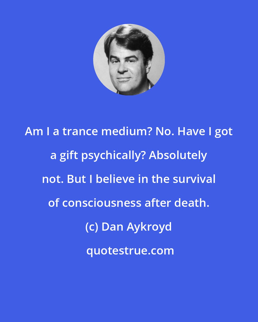 Dan Aykroyd: Am I a trance medium? No. Have I got a gift psychically? Absolutely not. But I believe in the survival of consciousness after death.