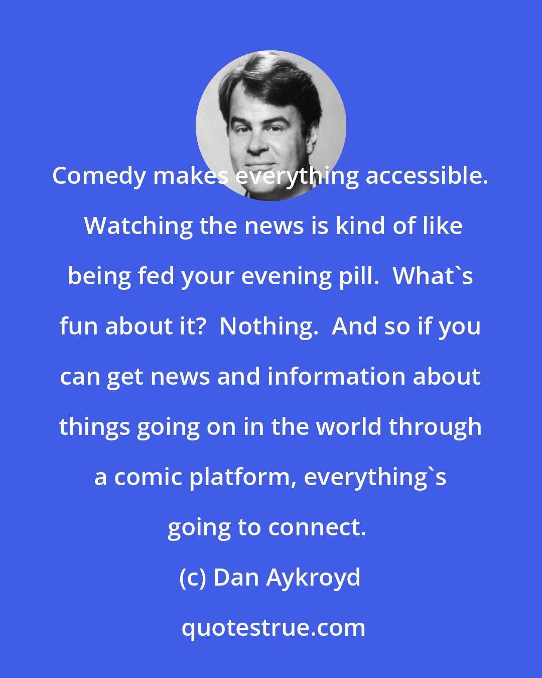 Dan Aykroyd: Comedy makes everything accessible.  Watching the news is kind of like being fed your evening pill.  What's fun about it?  Nothing.  And so if you can get news and information about things going on in the world through a comic platform, everything's going to connect. 