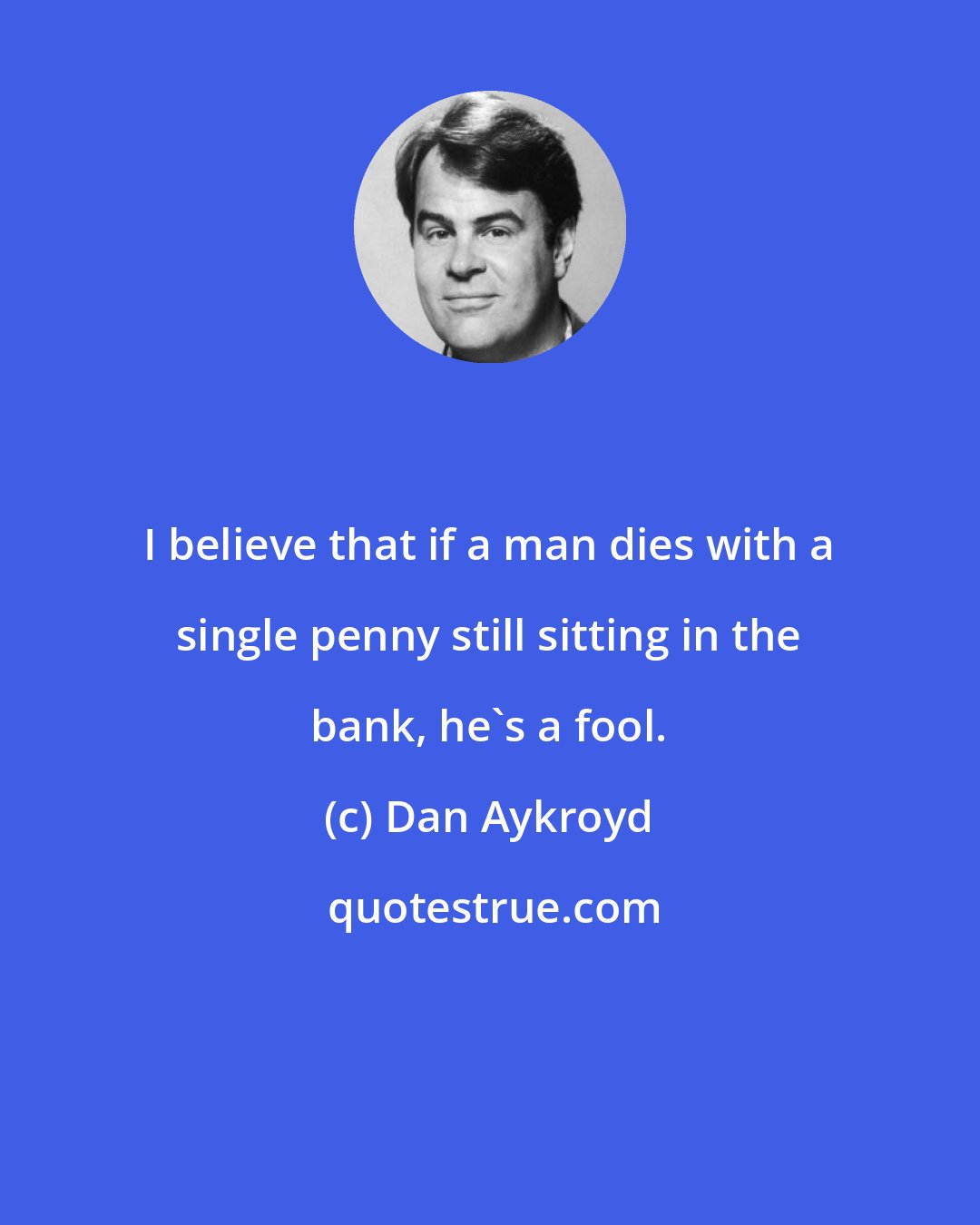 Dan Aykroyd: I believe that if a man dies with a single penny still sitting in the bank, he's a fool.