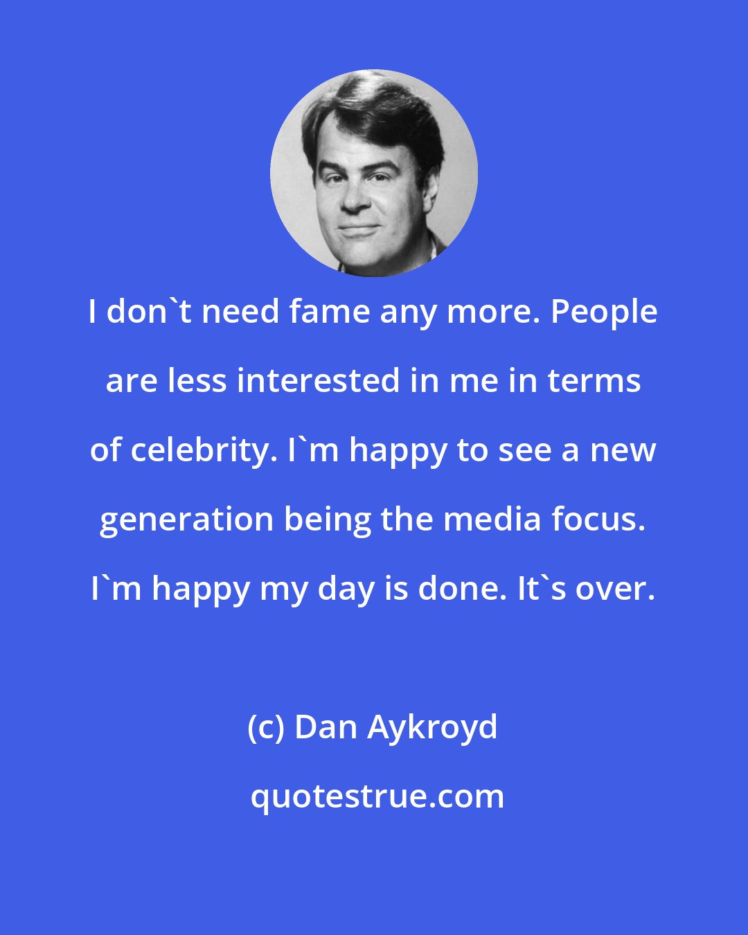 Dan Aykroyd: I don't need fame any more. People are less interested in me in terms of celebrity. I'm happy to see a new generation being the media focus. I'm happy my day is done. It's over.