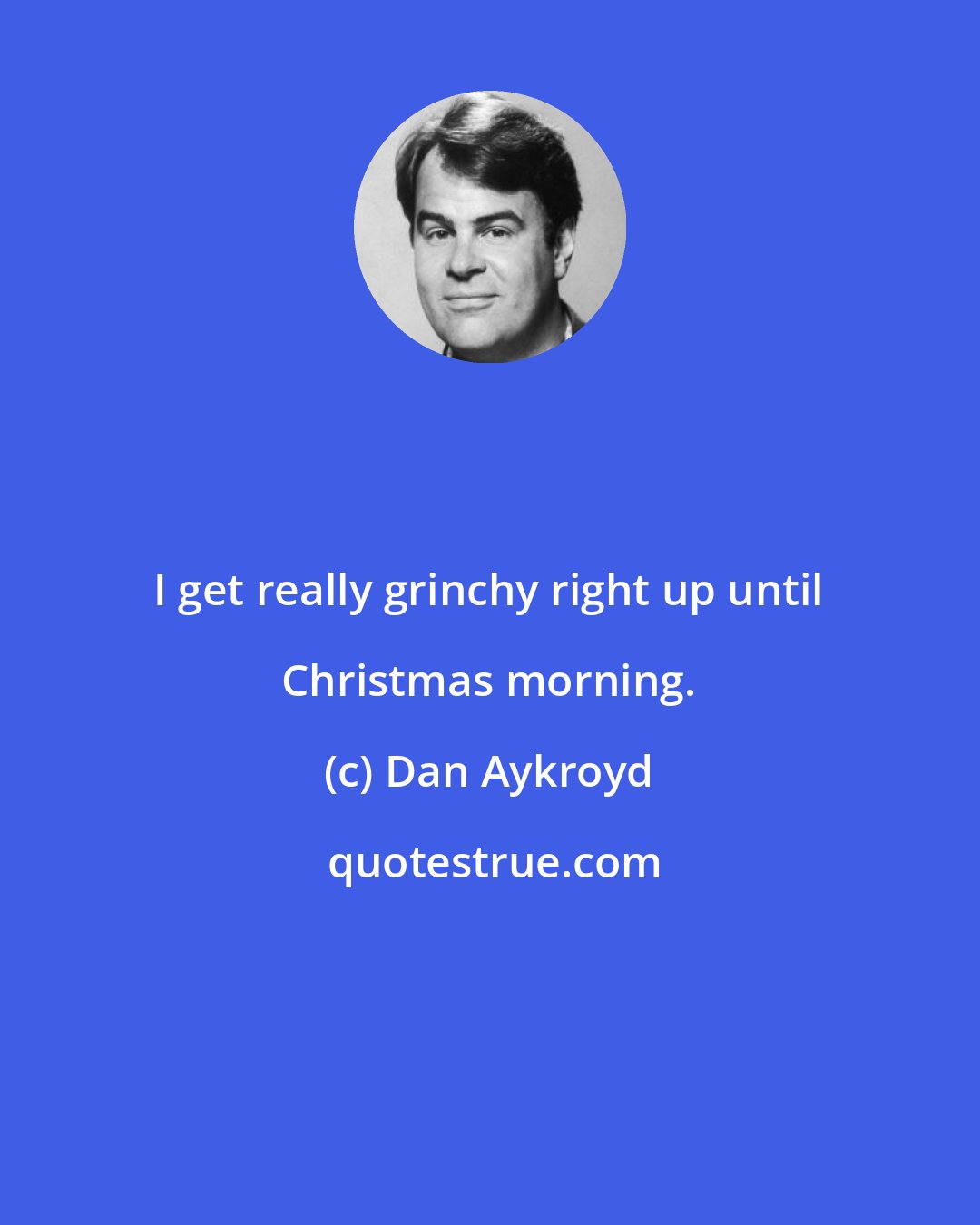 Dan Aykroyd: I get really grinchy right up until Christmas morning.