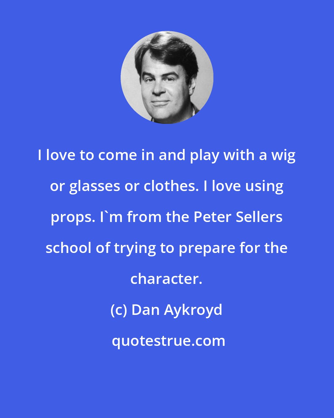 Dan Aykroyd: I love to come in and play with a wig or glasses or clothes. I love using props. I'm from the Peter Sellers school of trying to prepare for the character.