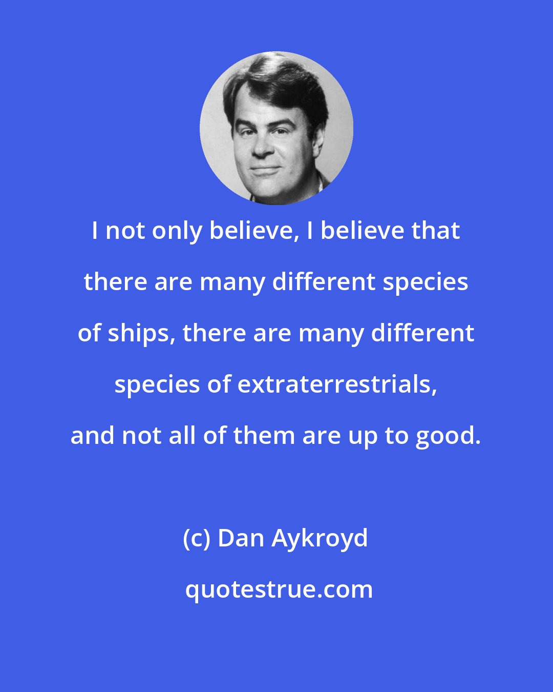 Dan Aykroyd: I not only believe, I believe that there are many different species of ships, there are many different species of extraterrestrials, and not all of them are up to good.