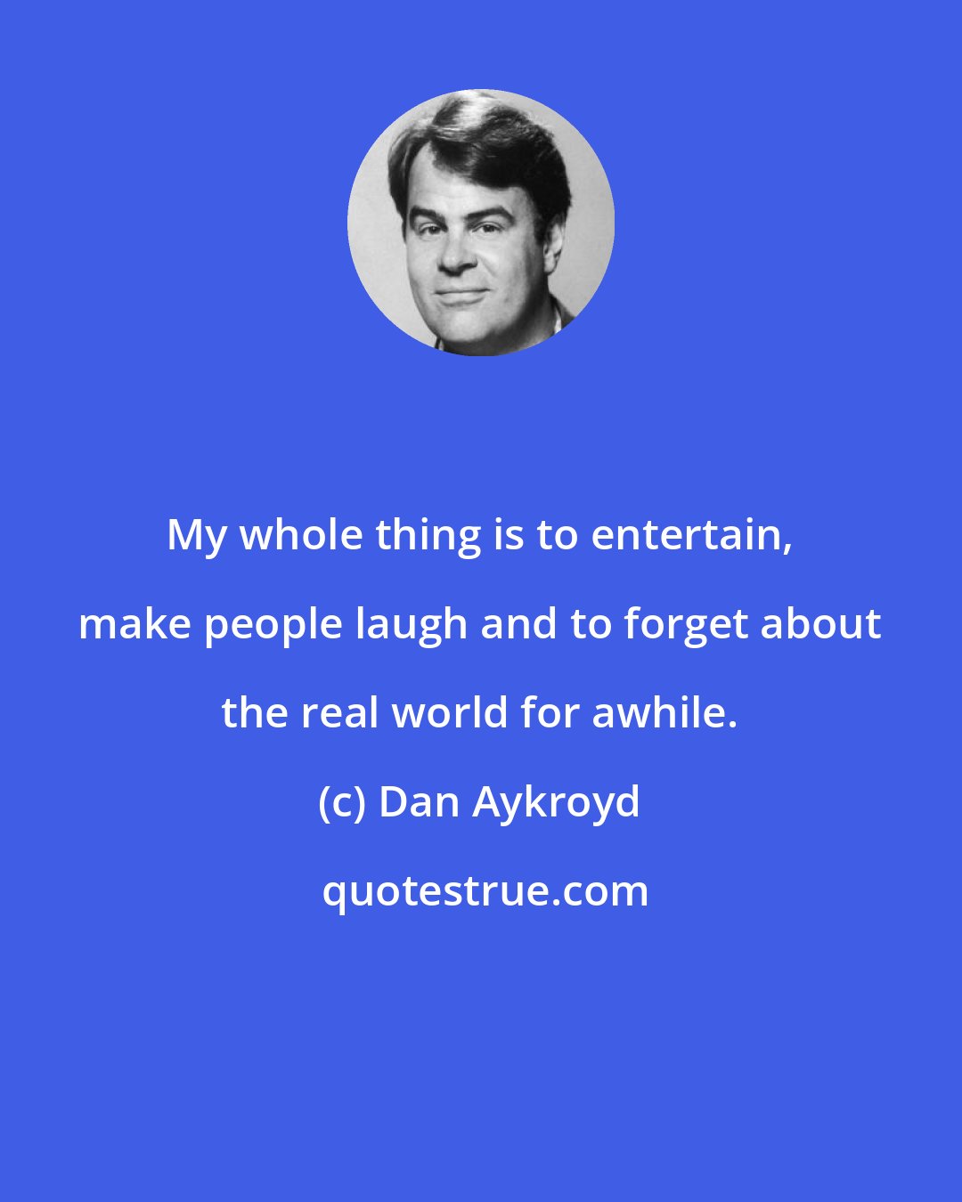 Dan Aykroyd: My whole thing is to entertain, make people laugh and to forget about the real world for awhile.