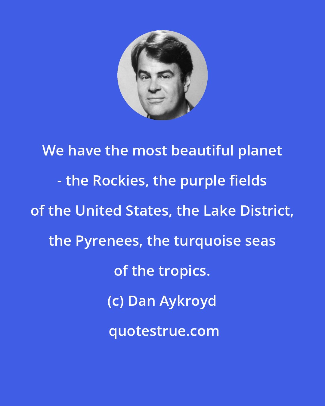 Dan Aykroyd: We have the most beautiful planet - the Rockies, the purple fields of the United States, the Lake District, the Pyrenees, the turquoise seas of the tropics.